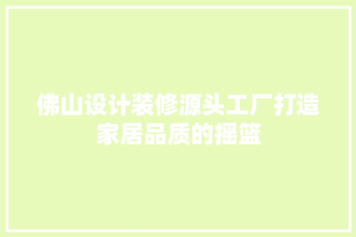 佛山设计装修源头工厂打造家居品质的摇篮