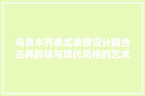 乌鲁木齐意式装修设计融合古典韵味与现代风格的艺术之旅