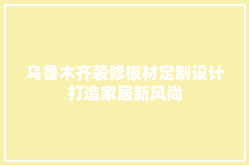 乌鲁木齐装修板材定制设计打造家居新风尚