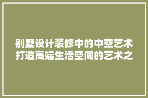 别墅设计装修中的中空艺术打造高端生活空间的艺术之旅