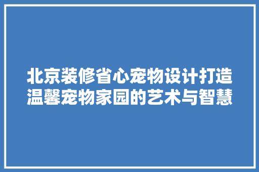 北京装修省心宠物设计打造温馨宠物家园的艺术与智慧