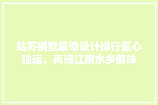 姑苏别墅装修设计排行匠心独运，再现江南水乡韵味