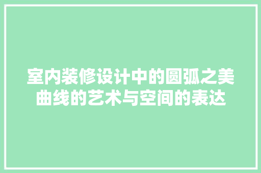 室内装修设计中的圆弧之美曲线的艺术与空间的表达