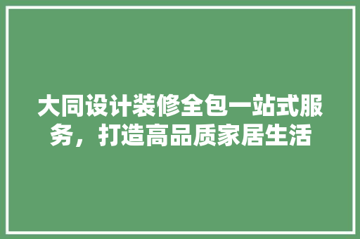 大同设计装修全包一站式服务，打造高品质家居生活