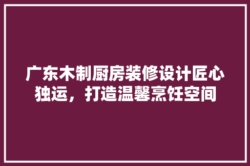 广东木制厨房装修设计匠心独运，打造温馨烹饪空间