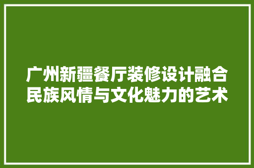 广州新疆餐厅装修设计融合民族风情与文化魅力的艺术空间