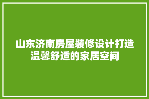 山东济南房屋装修设计打造温馨舒适的家居空间