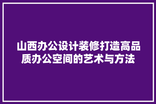 山西办公设计装修打造高品质办公空间的艺术与方法