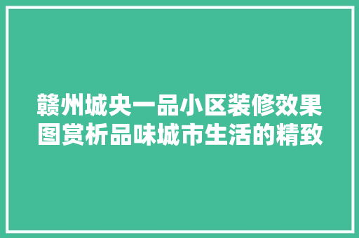 赣州城央一品小区装修效果图赏析品味城市生活的精致美学  第1张