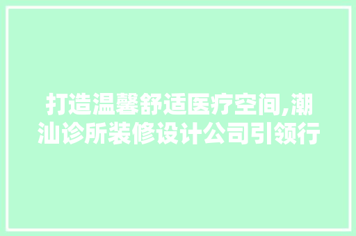 打造温馨舒适医疗空间,潮汕诊所装修设计公司引领行业新潮流