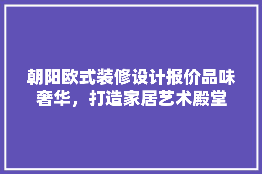 朝阳欧式装修设计报价品味奢华，打造家居艺术殿堂