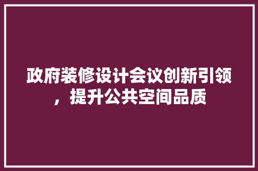 政府装修设计会议创新引领，提升公共空间品质