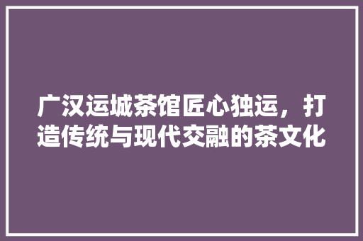 广汉运城茶馆匠心独运，打造传统与现代交融的茶文化空间