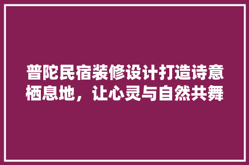 普陀民宿装修设计打造诗意栖息地，让心灵与自然共舞