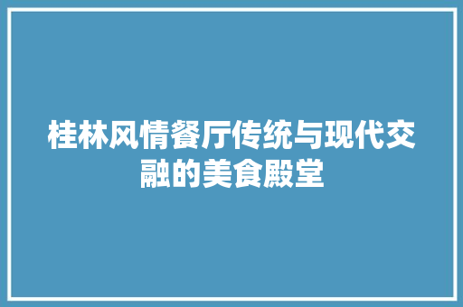 桂林风情餐厅传统与现代交融的美食殿堂