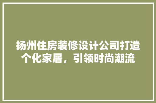 扬州住房装修设计公司打造个化家居，引领时尚潮流