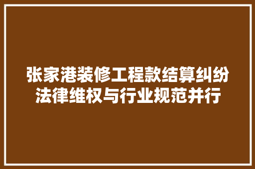 张家港装修工程款结算纠纷法律维权与行业规范并行