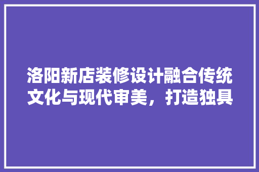 洛阳新店装修设计融合传统文化与现代审美，打造独具特色的商业空间