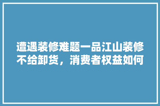 遭遇装修难题一品江山装修不给卸货，消费者权益如何保障