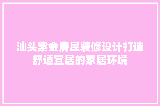 汕头紫金房屋装修设计打造舒适宜居的家居环境